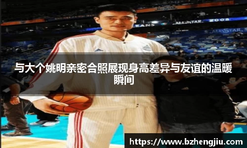 与大个姚明亲密合照展现身高差异与友谊的温暖瞬间