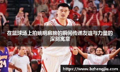 在篮球场上拍姚明肩膀的瞬间传递友谊与力量的深刻寓意