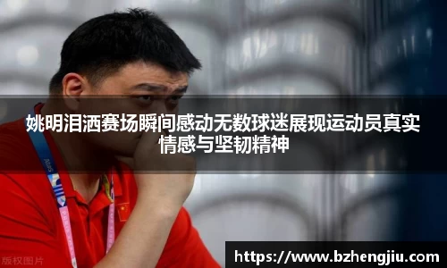 姚明泪洒赛场瞬间感动无数球迷展现运动员真实情感与坚韧精神
